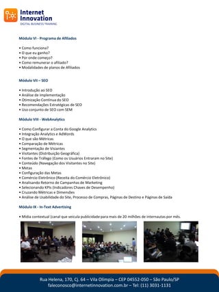 Módulo VI - Programa de Afiliados

• Como funciona?
• O que eu ganho?
• Por onde começo?
• Como remunerar o afiliado?
• Modalidades de planos de Afiliados


Módulo VII – SEO

• Introdução ao SEO
• Análise de Implementação
• Otimização Contínua do SEO
• Recomendações Estratégicas de SEO
• Uso conjunto de SEO com SEM

Módulo VIII - WebAnalytics

• Como Configurar a Conta do Google Analytics
• Integração Analytics e AdWords
• O que são Métricas
• Comparação de Métricas
• Segmentação de Visiantes
• Visitantes (Distribuição Geográfica)
• Fontes de Tráfego (Como os Usuários Entraram no Site)
• Conteúdo (Navegação dos Visitantes no Site)
• Metas
• Configuração das Metas
• Comércio Eletrônico (Receita do Comércio Eletrônico)
• Analisando Retorno de Campanhas de Marketing
• Selecionando KPIs (Indicadores Chaves de Desempenho)
• Cruzando Métricas e Dimensões
• Análise de Usabilidade do Site, Processo de Compras, Páginas de Destino e Páginas de Saída

Módulo IX - In-Text Advertising

• Mídia contextual (canal que veicula publicidade para mais de 20 milhões de internautas por mês.




            Rua Helena, 170, Cj. 64 – Vila Olímpia – CEP 04552-050 – São Paulo/SP
                faleconosco@internetinnovation.com.br – Tel: (11) 3031-1131
 