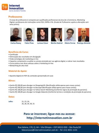 Professores
 O corpo de professores é composto por qualificados profissionais da área de e-Commerce, Marketing
 Digital e professores de instituições como FGV, ESPM e FIA. (Grade de Professores sujeita a alterações sem
 aviso prévio).




  Carlos Rassy        Fabio Pires     Larissa César      Martha Gabriel     Otávio Ferraz    Rodrigo Almeida




Benefícios do Curso:
• Certificado
• Otimização dos resultados em divulgação
• Visão estratégica de marketing on-line
• Capacita o empresário a auditar os serviço prestado por sua agência digital, e cobrar mais resultados
• Curso prático com dicas valiosas sobre o marketing on-line
• Networking de alto nível


Material de Apoio:
• Apostila Digital em PDF do conteúdo apresentado em aula

Bônus:
• Ganhe R$ 200,00 para divulgar no ShoppingUOL (Bonificação válida apenas para novas contas).
• Ganhe R$ 200,00 para divulgar no Buscapé (Bonificação válida apenas para novas contas).
• Ganhe R$ 100,00 para divulgar no Yahoo Search Marketing (Conforme regras da promoção do parceiro).
• Ganhe R$ 100,00 para divulgar no Google Adwords (Conforme termos e condições da promoção do parceiro).

Datas:
Julho:           21, 23, 24,
                 26, 28, 29, 30, 31




                    Para se inscrever, ligue-nos ou acesse:
                      http://internetinnovation.com.br

            Rua Helena, 170, Cj. 64 – Vila Olímpia – CEP 04552-050 – São Paulo/SP
                faleconosco@internetinnovation.com.br – Tel: (11) 3031-1131
 