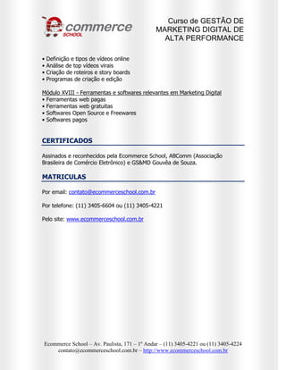 Curso de GESTÃO DE
                                              MARKETING DIGITAL DE
                                                ALTA PERFORMANCE

•   Definição e tipos de vídeos online
•   Análise de top vídeos virais
•   Criação de roteiros e story boards
•   Programas de criação e edição

Módulo XVIII - Ferramentas e softwares relevantes em Marketing Digital
• Ferramentas web pagas
• Ferramentas web gratuitas
• Softwares Open Source e Freewares
• Softwares pagos


CERTIFICADOS

Assinados e reconhecidos pela Ecommerce School, ABComm (Associação
Brasileira de Comércio Eletrônico) e GS&MD Gouvêa de Souza.

MATRICULAS

Por email: contato@ecommerceschool.com.br

Por telefone: (11) 3405-6604 ou (11) 3405-4221

Pelo site: www.ecommerceschool.com.br




Ecommerce School – Av. Paulista, 171 – 1º Andar – (11) 3405-4221 ou (11) 3405-4224
    contato@ecommerceschool.com.br – http://www.ecommerceschool.com.br
 