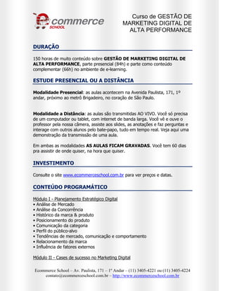 Curso de GESTÃO DE
                                              MARKETING DIGITAL DE
                                                ALTA PERFORMANCE

DURAÇÃO

150 horas de muito conteúdo sobre GESTÃO DE MARKETING DIGITAL DE
ALTA PERFORMANCE, parte presencial (84h) e parte como conteúdo
complementar (66h) no ambiente de e-learning.

ESTUDE PRESENCIAL OU A DISTÂNCIA

Modalidade Presencial: as aulas acontecem na Avenida Paulista, 171, 1º
andar, próximo ao metrô Brigadeiro, no coração de São Paulo.


Modalidade a Distância: as aulas são transmitidas AO VIVO. Você só precisa
de um computador ou tablet, com internet de banda larga. Você vê e ouve o
professor pela nossa câmera, assiste aos slides, as anotações e faz perguntas e
interage com outros alunos pelo bate-papo, tudo em tempo real. Veja aqui uma
demonstração da transmissão de uma aula.

Em ambas as modalidades AS AULAS FICAM GRAVADAS. Você tem 60 dias
pra assistir de onde quiser, na hora que quiser.

INVESTIMENTO

Consulte o site www.ecommerceschool.com.br para ver preços e datas.

CONTEÚDO PROGRAMÁTICO

Módulo I - Planejamento Estratégico Digital
• Análise de Mercado
• Análise da Concorrência
• Histórico da marca & produto
• Posicionamento do produto
• Comunicação da categoria
• Perfil do público-alvo
• Tendências de mercado, comunicação e comportamento
• Relacionamento da marca
• Influência de fatores externos

Módulo II - Cases de sucesso no Marketing Digital

Ecommerce School – Av. Paulista, 171 – 1º Andar – (11) 3405-4221 ou (11) 3405-4224
    contato@ecommerceschool.com.br – http://www.ecommerceschool.com.br
 