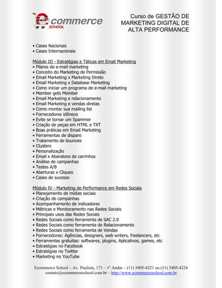 Curso de GESTÃO DE
                                              MARKETING DIGITAL DE
                                                ALTA PERFORMANCE

• Cases Nacionais
• Cases Internacionais

Módulo III - Estratégias e Táticas em Email Marketing
• Pilares do e-mail marketing
• Conceito do Marketing de Permissão
• Email Marketing x Marketing Direto
• Email Marketing x Database Marketing
• Como iniciar um programa de e-mail marketing
• Member gets Member
• Email Marketing e relacionamento
• Email Marketing e vendas diretas
• Como montar sua mailing list
• Fornecedores idôneos
• Evite se tornar um Spammer
• Criação de peças em HTML e TXT
• Boas práticas em Email Marketing
• Ferramentas de disparo
• Tratamento de bounces
• Clusters
• Personalização
• Email x Abandono de carrinhos
• Análise de campanhas
• Testes A/B
• Aberturas x Cliques
• Cases de sucesso

Módulo IV - Marketing de Performance em Redes Sociais
• Planejamento de mídias sociais
• Criação de campanhas
• Acompanhamento de indicadores
• Métricas e Monitoramento nas Redes Sociais
• Principais usos das Redes Sociais
• Redes Sociais como ferramenta de SAC 2.0
• Redes Sociais como ferramenta de Relacionamento
• Redes Sociais como ferramenta de Vendas
• Fornecedores: Agências, designers, web writers, freelancers, etc
• Ferramentas gratuitas: softwares, plugins, Aplicativos, games, etc
• Estratégias no Facebook
• Estratégias no Twitter
• Marketing no YouTube

Ecommerce School – Av. Paulista, 171 – 1º Andar – (11) 3405-4221 ou (11) 3405-4224
    contato@ecommerceschool.com.br – http://www.ecommerceschool.com.br
 