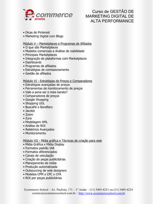 Curso de GESTÃO DE
                                              MARKETING DIGITAL DE
                                                ALTA PERFORMANCE

• Dicas de Pinterest
• Marketing Digital com Blogs

Módulo V – Marketplaces e Programas de Afiliados
• O que são Marketplaces
• Modelos comerciais e Análise de viabilidade
• Principais Marketplaces
• Integração de plataformas com Marketplaces
• Dashboards
• Programas de afiliados
• Estratégias de comissionamento
• Gestão de afiliados

Módulo VI - Estratégias de Preços e Comparadores
• Estratégias avançadas de preços
• Ferramentas de monitoramento de preços
• Vale a pena ser o mais barato?
• Comparadores de preços
• Google Shopping
• Shopping UOL
• BuscaPé e Bondfaro
• Jacotei
• Zoom
• Zura
• Modelagem XML
• Análise de ROI
• Relatórios Avançados
• Monitoramento

Módulo VII - Mídia gráfica e Técnicas de criação para web
• Mídia Gráfica x Mídia Display
• Formatos padrão IAB
• Formatos diferenciados
• Canais de veiculação
• Criação de peças publicitárias
• Planejamento de mídia
• Produção automatizada
• Outsourcing de web designers
• Modelos CPM x CPC x CPA
• ROI por peças publicitárias


Ecommerce School – Av. Paulista, 171 – 1º Andar – (11) 3405-4221 ou (11) 3405-4224
    contato@ecommerceschool.com.br – http://www.ecommerceschool.com.br
 