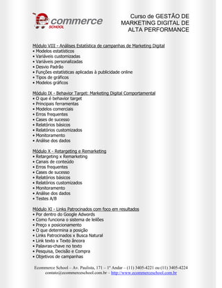 Curso de GESTÃO DE
                                              MARKETING DIGITAL DE
                                                ALTA PERFORMANCE

Módulo VIII - Análises Estatística de campanhas de Marketing Digital
• Modelos estatísticos
• Variáveis customizadas
• Variáveis personalizadas
• Desvio Padrão
• Funções estatísticas aplicadas à publicidade online
• Tipos de gráficos
• Modelos gráficos

Módulo IX - Behavior Target: Marketing Digital Comportamental
• O que é behavior target
• Principais ferramentas
• Modelos comerciais
• Erros frequentes
• Cases de sucesso
• Relatórios básicos
• Relatórios customizados
• Monitoramento
• Análise dos dados

Módulo X - Retargeting e Remarketing
• Retargeting x Remarketing
• Canais de conteúdo
• Erros frequentes
• Cases de sucesso
• Relatórios básicos
• Relatórios customizados
• Monitoramento
• Análise dos dados
• Testes A/B

Módulo XI - Links Patrocinados com foco em resultados
• Por dentro do Google Adwords
• Como funciona o sistema de leilões
• Preço x posicionamento
• O que determina a posição
• Links Patrocinados x Busca Natural
• Link texto x Texto âncora
• Palavras-chave no texto
• Pesquisa, Decisão e Compra
• Objetivos de campanhas

Ecommerce School – Av. Paulista, 171 – 1º Andar – (11) 3405-4221 ou (11) 3405-4224
    contato@ecommerceschool.com.br – http://www.ecommerceschool.com.br
 