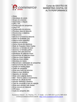 Curso de GESTÃO DE
                                              MARKETING DIGITAL DE
                                                ALTA PERFORMANCE

•   Metas
•   Estratégias de canais
•   Grupos de anúncios
•   Impressões x Cliques
•   CPM x CPC
•   Configuração de campanhas
•   Lance CPC
•   Configuração de anúncios
•   Principais abas do Adwords
•   Ferramentas e relatórios
•   Faturamento
•   Estrutura funcional do Adwords
•   Índice de Qualidade (IQ)
•   Palavra-chave específica
•   Histórico de anúncios
•   Outros fatores de relevância
•   Rede de Pesquisa x Rede Display
•   Anúncios no formato de texto
•   Anúncios no formato gráfico
•   Outros sites para anunciar
•   Estratégias de palavras-chave
•   Ferramentas de palavras-chave
•   Palavras-chave negativas
•   Palavras-chave amplas
•   Estratégia de marca
•   Manutenção e otimização da campanhas
•   Direcionamento dos anúncios
•   Criação de landing pages
•   Testes de campanha
•   Dicas para texto de anúncios
•   Palavra-chave dinâmica
•   Segredos de mercado
•   Dicas sobre páginas destino
•   ROI - Retorno sobre o investimento
•   Fórmula de cálculo do ROI
•   Vincular AdWords x Analytics
•   Taxa de conversão e taxa de rejeição
•   Dicas para otimizar rede display
•   Erros comuns em Adwords
•   CTR baixo
•   Custo da campanha alto

Ecommerce School – Av. Paulista, 171 – 1º Andar – (11) 3405-4221 ou (11) 3405-4224
    contato@ecommerceschool.com.br – http://www.ecommerceschool.com.br
 