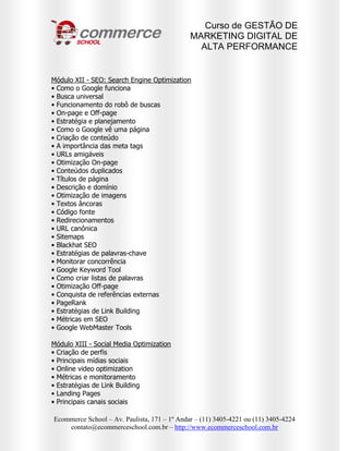 Curso de GESTÃO DE
                                              MARKETING DIGITAL DE
                                                ALTA PERFORMANCE


Módulo XII - SEO: Search Engine Optimization
• Como o Google funciona
• Busca universal
• Funcionamento do robô de buscas
• On-page e Off-page
• Estratégia e planejamento
• Como o Google vê uma página
• Criação de conteúdo
• A importância das meta tags
• URLs amigáveis
• Otimização On-page
• Conteúdos duplicados
• Títulos de página
• Descrição e domínio
• Otimização de imagens
• Textos âncoras
• Código fonte
• Redirecionamentos
• URL canônica
• Sitemaps
• Blackhat SEO
• Estratégias de palavras-chave
• Monitorar concorrência
• Google Keyword Tool
• Como criar listas de palavras
• Otimização Off-page
• Conquista de referências externas
• PageRank
• Estratégias de Link Building
• Métricas em SEO
• Google WebMaster Tools

Módulo XIII - Social Media Optimization
• Criação de perfis
• Principais mídias sociais
• Online video optimization
• Métricas e monitoramento
• Estratégias de Link Building
• Landing Pages
• Principais canais sociais

Ecommerce School – Av. Paulista, 171 – 1º Andar – (11) 3405-4221 ou (11) 3405-4224
    contato@ecommerceschool.com.br – http://www.ecommerceschool.com.br
 
