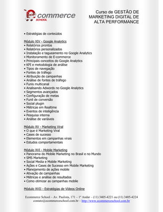 Curso de GESTÃO DE
                                              MARKETING DIGITAL DE
                                                ALTA PERFORMANCE

• Estratégias de conteúdos

Módulo XIV - Google Analytics
• Relatórios prontos
• Relatórios personalizados
• Instalação e tagueamento no Google Analytics
• Monitoramento de E-commerce
• Principais conceitos do Google Analytics
• KPI e metodologia de análise
• Tipos de navegação
• Fontes de tráfego
• Atribuição de campanhas
• Análise de fontes de tráfego
• Funis multicanal
• Analisando Adwords no Google Analytics
• Segmentos avançados
• Configuração de metas
• Funil de conversão
• Social plugin
• Métricas em Realtime
• Eventos de inteligência
• Pesquisa interna
• Análise de variáveis

Módulo XV - Marketing Viral
• O que é Marketing Viral
• Cases de sucesso
• Elementos em campanhas virais
• Estudos comportamentais

Módulo XVI - Mobile Marketing
• Panorama do Mobile Marketing no Brasil e no Mundo
• SMS Marketing
• Social Media e Mobile Marketing
• Ações e Cases de Sucesso em Mobile Marketing
• Planejamento de ações mobile
• Ativação de campanhas
• Métricas e análise de resultados
• Como otimizar as campanhas mobile

Módulo XVII - Estratégias de Vídeos Online

Ecommerce School – Av. Paulista, 171 – 1º Andar – (11) 3405-4221 ou (11) 3405-4224
    contato@ecommerceschool.com.br – http://www.ecommerceschool.com.br
 