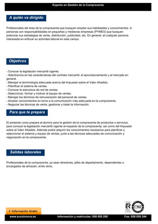 Experto en Gestión de la Compraventa



  A quién va dirigido

Profesionales del área de la compraventa que busquen ampliar sus habilidades y conocimientos. A
personas con responsabilidades en pequeñas y medianas empresas (PYMES) que busquen
potenciar sus estrategias de venta, distribución, publicidad, etc. En general, al cualquier persona
interesada en enfocar su actividad laboral en este campo.




 Objetivos

- Conocer la legislación mercantil vigente.
- Adentrarnos en las características del contrato mercantil, el aprovisionamiento y el mercado en
general.
- Manejar la terminología adecuada acerca del Impuesto sobre el Valor Añadido.
- Planificar el sistema de ventas.
- Conocer la estructura de red de ventas.
- Seleccionar, formar y motivar al equipo de ventas.
- Manejar los términos de remuneración del personal de ventas.
- Ampliar conocimientos en torno a la comunicación más adecuada en la compraventa.
- Negociar las técnicas de venta, gestionar y tratar la información.

  Para que te prepara

El presente curso prepara al alumno para la gestión de la compraventa de productos o servicios,
para conocer la legislación mercantil vigente al respecto de la compraventa, así como del Impuesto
sobre el Valor Añadido. Además podrá adquirir los conocimientos necesarios para planificar y
seleccionar el sistema y equipo de ventas, junto a las técnicas adecuadas de comunicación y
negociación en la compraventa.




  Salidas laborales

Profesionales de la compraventa, ya sean directores, jefes de departamento, dependientes o
encargados de almacén, entre otros.




  www.euroinnova.es                     Información y matrículas: 958 050 200                Fax: 958 050 244
 