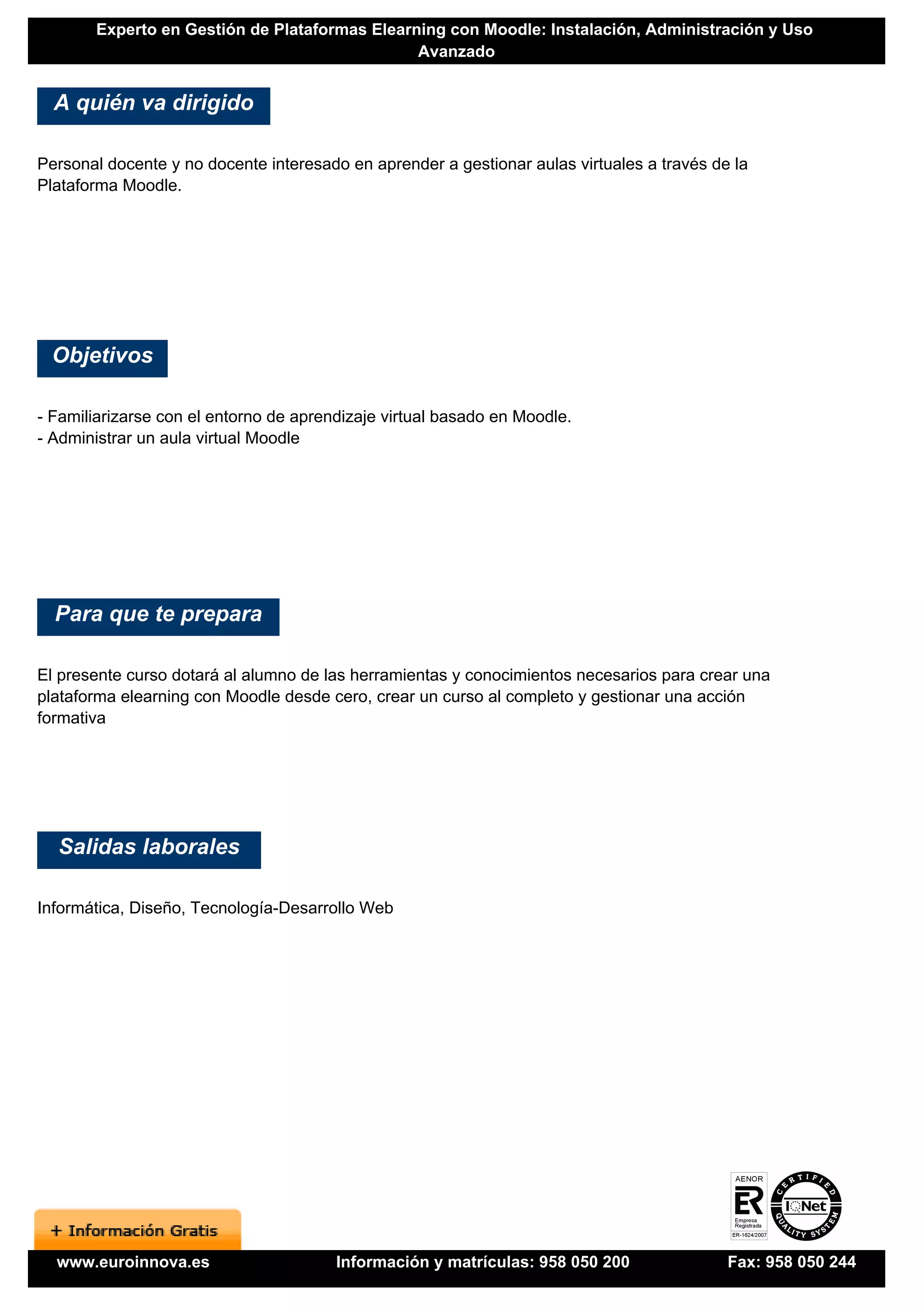 Experto en Gestión de Plataformas Elearning con Moodle: Instalación, Administración y Uso
                                               Avanzado


  A quién va dirigido

Personal docente y no docente interesado en aprender a gestionar aulas virtuales a través de la
Plataforma Moodle.




 Objetivos

- Familiarizarse con el entorno de aprendizaje virtual basado en Moodle.
- Administrar un aula virtual Moodle




  Para que te prepara

El presente curso dotará al alumno de las herramientas y conocimientos necesarios para crear una
plataforma elearning con Moodle desde cero, crear un curso al completo y gestionar una acción
formativa




  Salidas laborales

Informática, Diseño, Tecnología-Desarrollo Web




  www.euroinnova.es                     Información y matrículas: 958 050 200               Fax: 958 050 244
 