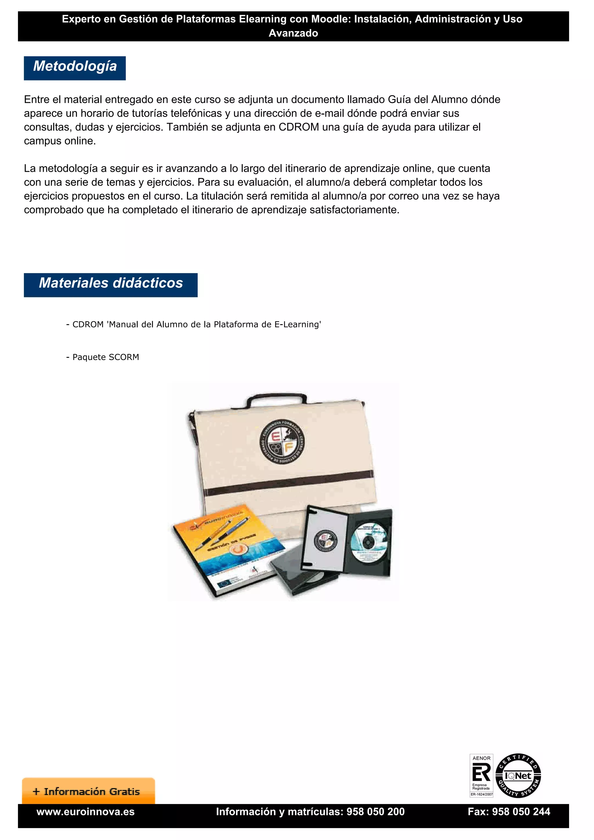 Experto en Gestión de Plataformas Elearning con Moodle: Instalación, Administración y Uso
                                                Avanzado


 Metodología

Entre el material entregado en este curso se adjunta un documento llamado Guía del Alumno dónde
aparece un horario de tutorías telefónicas y una dirección de e-mail dónde podrá enviar sus
consultas, dudas y ejercicios. También se adjunta en CDROM una guía de ayuda para utilizar el
campus online.

La metodología a seguir es ir avanzando a lo largo del itinerario de aprendizaje online, que cuenta
con una serie de temas y ejercicios. Para su evaluación, el alumno/a deberá completar todos los
ejercicios propuestos en el curso. La titulación será remitida al alumno/a por correo una vez se haya
comprobado que ha completado el itinerario de aprendizaje satisfactoriamente.




   Materiales didácticos

        - CDROM 'Manual del Alumno de la Plataforma de E-Learning'


        - Paquete SCORM




  www.euroinnova.es                       Información y matrículas: 958 050 200               Fax: 958 050 244
 