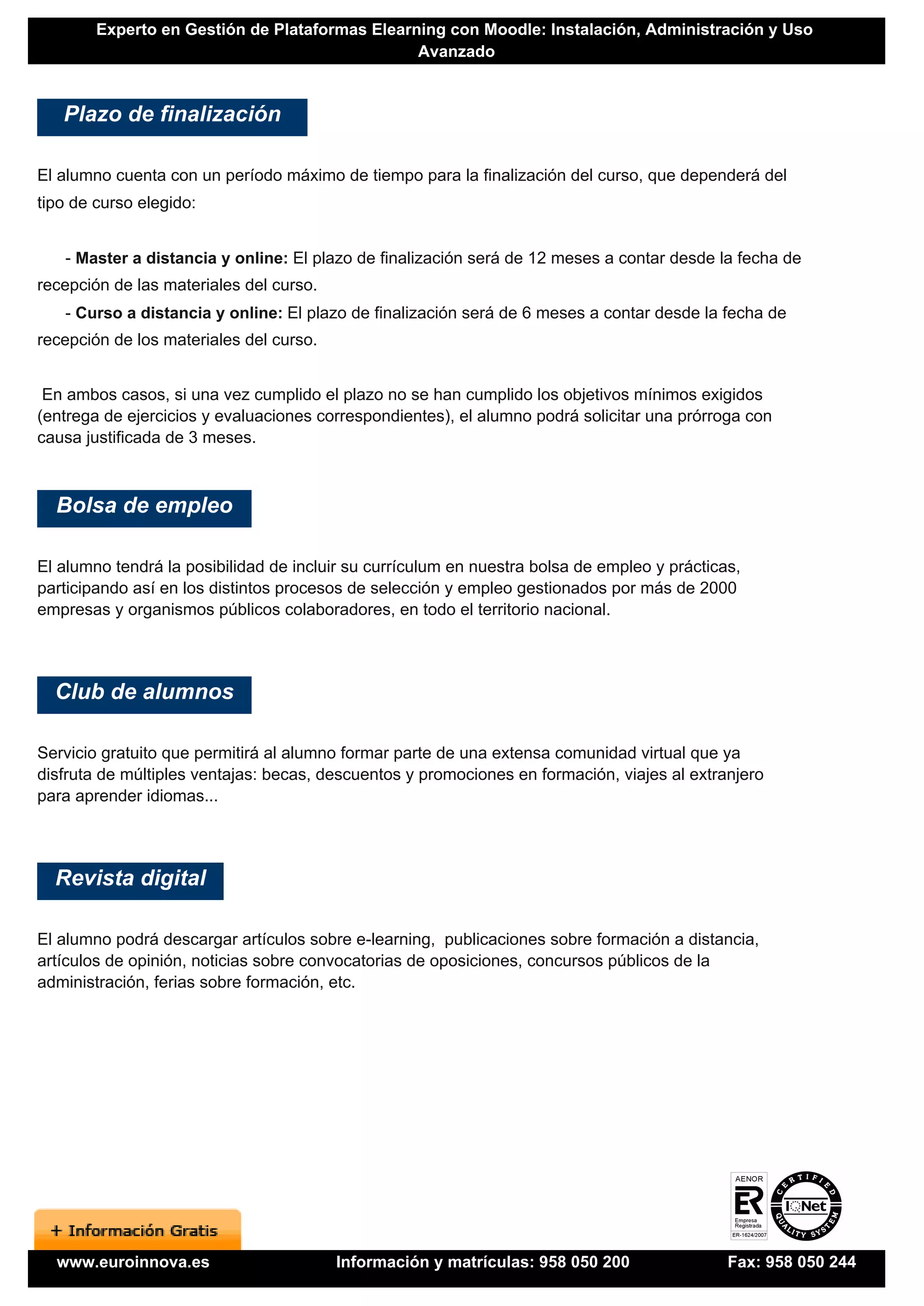 Experto en Gestión de Plataformas Elearning con Moodle: Instalación, Administración y Uso
                                                Avanzado


   Plazo de finalización

El alumno cuenta con un período máximo de tiempo para la finalización del curso, que dependerá del
tipo de curso elegido:


   - Master a distancia y online: El plazo de finalización será de 12 meses a contar desde la fecha de
recepción de las materiales del curso.
   - Curso a distancia y online: El plazo de finalización será de 6 meses a contar desde la fecha de
recepción de los materiales del curso.


 En ambos casos, si una vez cumplido el plazo no se han cumplido los objetivos mínimos exigidos
(entrega de ejercicios y evaluaciones correspondientes), el alumno podrá solicitar una prórroga con
causa justificada de 3 meses.



  Bolsa de empleo

El alumno tendrá la posibilidad de incluir su currículum en nuestra bolsa de empleo y prácticas,
participando así en los distintos procesos de selección y empleo gestionados por más de 2000
empresas y organismos públicos colaboradores, en todo el territorio nacional.




  Club de alumnos

Servicio gratuito que permitirá al alumno formar parte de una extensa comunidad virtual que ya
disfruta de múltiples ventajas: becas, descuentos y promociones en formación, viajes al extranjero
para aprender idiomas...




  Revista digital

El alumno podrá descargar artículos sobre e-learning, publicaciones sobre formación a distancia,
artículos de opinión, noticias sobre convocatorias de oposiciones, concursos públicos de la
administración, ferias sobre formación, etc.




  www.euroinnova.es                      Información y matrículas: 958 050 200                Fax: 958 050 244
 