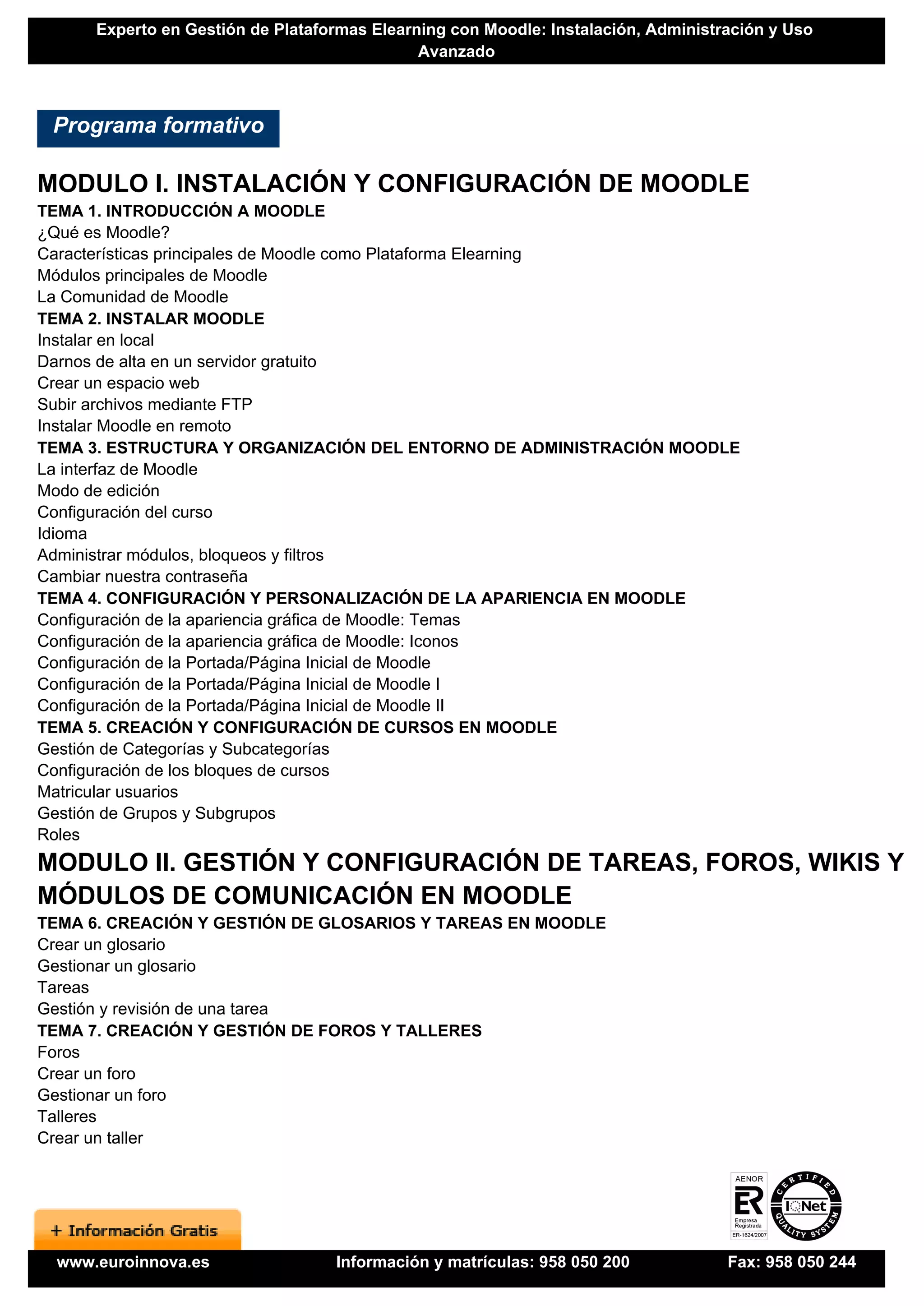 Experto en Gestión de Plataformas Elearning con Moodle: Instalación, Administración y Uso
                                              Avanzado



 Programa formativo

MODULO I. INSTALACIÓN Y CONFIGURACIÓN DE MOODLE
TEMA 1. INTRODUCCIÓN A MOODLE
¿Qué es Moodle?
Características principales de Moodle como Plataforma Elearning
Módulos principales de Moodle
La Comunidad de Moodle
TEMA 2. INSTALAR MOODLE
Instalar en local
Darnos de alta en un servidor gratuito
Crear un espacio web
Subir archivos mediante FTP
Instalar Moodle en remoto
TEMA 3. ESTRUCTURA Y ORGANIZACIÓN DEL ENTORNO DE ADMINISTRACIÓN MOODLE
La interfaz de Moodle
Modo de edición
Configuración del curso
Idioma
Administrar módulos, bloqueos y filtros
Cambiar nuestra contraseña
TEMA 4. CONFIGURACIÓN Y PERSONALIZACIÓN DE LA APARIENCIA EN MOODLE
Configuración de la apariencia gráfica de Moodle: Temas
Configuración de la apariencia gráfica de Moodle: Iconos
Configuración de la Portada/Página Inicial de Moodle
Configuración de la Portada/Página Inicial de Moodle I
Configuración de la Portada/Página Inicial de Moodle II
TEMA 5. CREACIÓN Y CONFIGURACIÓN DE CURSOS EN MOODLE
Gestión de Categorías y Subcategorías
Configuración de los bloques de cursos
Matricular usuarios
Gestión de Grupos y Subgrupos
Roles
MODULO II. GESTIÓN Y CONFIGURACIÓN DE TAREAS, FOROS, WIKIS Y
MÓDULOS DE COMUNICACIÓN EN MOODLE
TEMA 6. CREACIÓN Y GESTIÓN DE GLOSARIOS Y TAREAS EN MOODLE
Crear un glosario
Gestionar un glosario
Tareas
Gestión y revisión de una tarea
TEMA 7. CREACIÓN Y GESTIÓN DE FOROS Y TALLERES
Foros
Crear un foro
Gestionar un foro
Talleres
Crear un taller




 www.euroinnova.es                 Información y matrículas: 958 050 200            Fax: 958 050 244
 