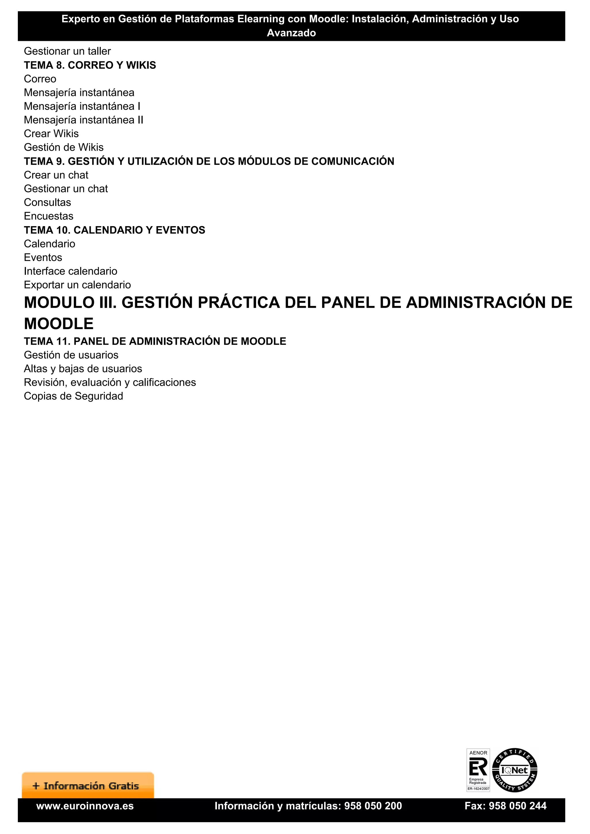 Experto en Gestión de Plataformas Elearning con Moodle: Instalación, Administración y Uso
                                              Avanzado
Gestionar un taller
TEMA 8. CORREO Y WIKIS
Correo
Mensajería instantánea
Mensajería instantánea I
Mensajería instantánea II
Crear Wikis
Gestión de Wikis
TEMA 9. GESTIÓN Y UTILIZACIÓN DE LOS MÓDULOS DE COMUNICACIÓN
Crear un chat
Gestionar un chat
Consultas
Encuestas
TEMA 10. CALENDARIO Y EVENTOS
Calendario
Eventos
Interface calendario
Exportar un calendario
MODULO III. GESTIÓN PRÁCTICA DEL PANEL DE ADMINISTRACIÓN DE
MOODLE
TEMA 11. PANEL DE ADMINISTRACIÓN DE MOODLE
Gestión de usuarios
Altas y bajas de usuarios
Revisión, evaluación y calificaciones
Copias de Seguridad




  www.euroinnova.es                Información y matrículas: 958 050 200            Fax: 958 050 244
 