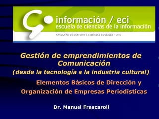 Gestión de emprendimientos de
           Comunicación
(desde la tecnología a la industria cultural)
       Elementos Básicos de Dirección y
  Organización de Empresas Periodísticas

             Dr. Manuel Frascaroli
 