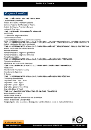 Gestión de la Tesorería




 Programa formativo

TEMA 1. ANÁLISIS DEL SISTEMA FINANCIERO
Características Generales
Análisis del Sistema Financiero Español
Comisión Nacional del Mercado de Valores
Análisis del Sistema Financiero Europeo
Legislación financiera
TEMA 2. GESTIÓN Y ORGANIZACIÓN BANCARIA
Introducción
La Gestión del Negocio Bancario
Operaciones Bancarias
La contabilidad de Gestión en entidades bancarias
TEMA 3. PROCEDIMIENTOS DE CÁLCULO FINANCIERO. ANALISIS Y APLICACIÓN DEL INTERÉS COMPUESTO
Análisis y aplicación del interés compuesto
TEMA 4. PROCEDIMIENTOS DE CÁLCULO FINANCIERO. ANÁLISIS Y APLICACIÓN DEL CÁLCULO DE RENTAS
Análisis y aplicación del calculo de rentas
Rentas Constantes
Rentas variables de progresión geométrica
Rentas variables de progresión aritmética
Rentas fraccionadas
TEMA 5. PROCEDIMIENTOS DE CALCULO FINANCIERO. ANÁLISIS DE LOS PRÉSTAMOS.
Concepto de préstamo
Métodos de amortización de préstamos
TEMA 6. PROCEDIMIENTOS DE CÁLCULO FINANCIERO. ARRENDAMIENTO FINANCIERO
Introducción
Arrendamiento Financiero. Leasing
Arrendamiento Operativo
El Renting
TEMA 7. PROCEDIMIENTOS DE CÁLCULO FINANCIERO. ANÁLISIS DE EMPRÉSTITOS.
Concepto y Generalidades
Empréstito Clase I. Tipo I. Puro
Empréstitos Clase I. Tipo II
Empréstitos Clase I. Tipo III
Empréstitos Clase II. Tipo I. Puro
Empréstito Clase II. Tipo II
TEMA 8. APLICACIONES INFORMÁTICAS DE CÁLCULO FINANCIERO
Aplicaciones informáticas
Manejo básico de Excel
Herramientas de Excel relacionadas con la inversión
Análisis de Balances. Caso práctico
Riesgos ligados a las condiciones de seguridad y ambientales en el uso de material informático




  www.euroinnova.es             Información y matrículas: 958 050 200      Fax: 958 050 244
 