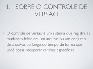 1.1 SOBRE O CONTROLE DE 
VERSÃO 
• O controle de versão é um sistema que registra as 
mudanças feitas em um arquivo ou um conjunto 
de arquivos ao longo do tempo de forma que 
você possa recuperar versões específicas. 
 