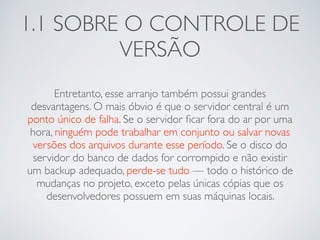 1.1 SOBRE O CONTROLE DE 
VERSÃO 
Entretanto, esse arranjo também possui grandes 
desvantagens. O mais óbvio é que o servidor central é um 
ponto único de falha. Se o servidor ficar fora do ar por uma 
hora, ninguém pode trabalhar em conjunto ou salvar novas 
versões dos arquivos durante esse período. Se o disco do 
servidor do banco de dados for corrompido e não existir 
um backup adequado, perde-se tudo — todo o histórico de 
mudanças no projeto, exceto pelas únicas cópias que os 
desenvolvedores possuem em suas máquinas locais. 
 
