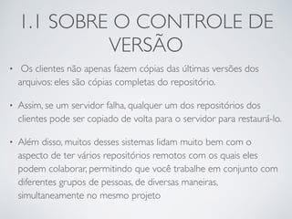 1.1 SOBRE O CONTROLE DE 
VERSÃO 
• Os clientes não apenas fazem cópias das últimas versões dos 
arquivos: eles são cópias completas do repositório. 
• Assim, se um servidor falha, qualquer um dos repositórios dos 
clientes pode ser copiado de volta para o servidor para restaurá-lo. 
• Além disso, muitos desses sistemas lidam muito bem com o 
aspecto de ter vários repositórios remotos com os quais eles 
podem colaborar, permitindo que você trabalhe em conjunto com 
diferentes grupos de pessoas, de diversas maneiras, 
simultaneamente no mesmo projeto 
 