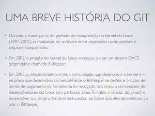 UMA BREVE HISTÓRIA DO GIT 
• Durante a maior parte do período de manutenção do kernel do Linux 
(1991-2002), as mudanças no software eram repassadas como patches e 
arquivos compactados. 
• Em 2002, o projeto do kernel do Linux começou a usar um sistema DVCS 
proprietário chamado BitKeeper. 
• Em 2005, o relacionamento entre a comunidade que desenvolvia o kernel e a 
empresa que desenvolvia comercialmente o BitKeeper se desfez, e o status de 
isento-de-pagamento da ferramenta foi revogado. Isso levou a comunidade de 
desenvolvedores do Linux (em particular Linus Torvalds, o criador do Linux) a 
desenvolver sua própria ferramenta baseada nas lições que eles aprenderam ao 
usar o BitKeeper. 
 