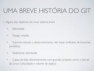 UMA BREVE HISTÓRIA DO GIT 
• Alguns dos objetivos do novo sistema eram: 
• Velocidade 
• Design simples 
• Suporte robusto a desenvolvimento não linear (milhares de branches 
paralelos) 
• Totalmente distribuído 
• Capaz de lidar eficientemente com grandes projetos como o kernel 
do Linux (velocidade e volume de dados) 
 