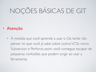 NOÇÕES BÁSICAS DE GIT 
• Atenção 
• À medida que você aprende a usar o Git, tente não 
pensar no que você já sabe sobre outros VCSs como 
Subversion e Perforce; assim você consegue escapar de 
pequenas confusões que podem surgir ao usar a 
ferramenta. 
 