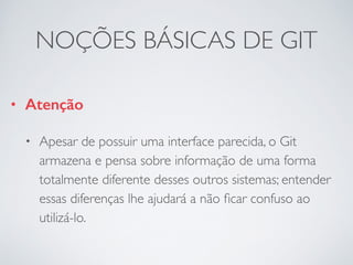 NOÇÕES BÁSICAS DE GIT 
• Atenção 
• Apesar de possuir uma interface parecida, o Git 
armazena e pensa sobre informação de uma forma 
totalmente diferente desses outros sistemas; entender 
essas diferenças lhe ajudará a não ficar confuso ao 
utilizá-lo. 
 