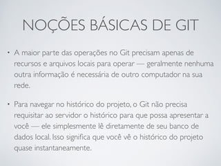 NOÇÕES BÁSICAS DE GIT 
• A maior parte das operações no Git precisam apenas de 
recursos e arquivos locais para operar — geralmente nenhuma 
outra informação é necessária de outro computador na sua 
rede. 
• Para navegar no histórico do projeto, o Git não precisa 
requisitar ao servidor o histórico para que possa apresentar a 
você — ele simplesmente lê diretamente de seu banco de 
dados local. Isso significa que você vê o histórico do projeto 
quase instantaneamente. 
 