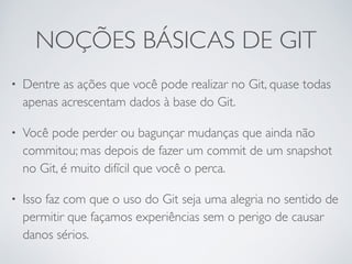 NOÇÕES BÁSICAS DE GIT 
• Dentre as ações que você pode realizar no Git, quase todas 
apenas acrescentam dados à base do Git. 
• Você pode perder ou bagunçar mudanças que ainda não 
commitou; mas depois de fazer um commit de um snapshot 
no Git, é muito difícil que você o perca. 
• Isso faz com que o uso do Git seja uma alegria no sentido de 
permitir que façamos experiências sem o perigo de causar 
danos sérios. 
 