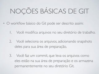 NOÇÕES BÁSICAS DE GIT 
• O workflow básico do Git pode ser descrito assim: 
1. 
Você modifica arquivos no seu diretório de trabalho. 
2. 
Você seleciona os arquivos, adicionando snapshots 
deles para sua área de preparação. 
3. 
Você faz um commit, que leva os arquivos como 
eles estão na sua área de preparação e os armazena 
permanentemente no seu diretório Git. 
 