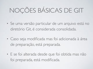 NOÇÕES BÁSICAS DE GIT 
• Se uma versão particular de um arquivo está no 
diretório Git, é considerada consolidada. 
• Caso seja modificada mas foi adicionada à área 
de preparação, está preparada. 
• E se foi alterada desde que foi obtida mas não 
foi preparada, está modificada. 
 