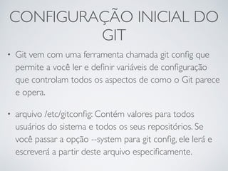 CONFIGURAÇÃO INICIAL DO 
GIT 
• Git vem com uma ferramenta chamada git config que 
permite a você ler e definir variáveis de configuração 
que controlam todos os aspectos de como o Git parece 
e opera. 
• arquivo /etc/gitconfig: Contém valores para todos 
usuários do sistema e todos os seus repositórios. Se 
você passar a opção --system para git config, ele lerá e 
escreverá a partir deste arquivo especificamente. 
 