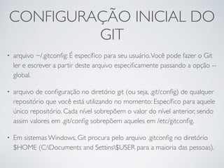 CONFIGURAÇÃO INICIAL DO 
GIT 
• arquivo ~/.gitconfig: É específico para seu usuário. Você pode fazer o Git 
ler e escrever a partir deste arquivo especificamente passando a opção -- 
global. 
• arquivo de configuração no diretório git (ou seja, .git/config) de qualquer 
repositório que você está utilizando no momento: Específico para aquele 
único repositório. Cada nível sobrepõem o valor do nível anterior, sendo 
assim valores em .git/config sobrepõem aqueles em /etc/gitconfig. 
• Em sistemas Windows, Git procura pelo arquivo .gitconfig no diretório 
$HOME (C:Documents and Settins$USER para a maioria das pessoas). 
 