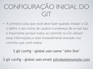 CONFIGURAÇÃO INICIAL DO 
GIT 
• A primeira coisa que você deve fazer quando instalar o Git 
é definir o seu nome de usuário e endereço de e-mail. Isso 
é importante porque todos os commits no Git utilizam 
essas informações, e está imutavelmente anexado nos 
commits que você realiza: 
$ git config --global user.name "John Doe" 
$ git config --global user.email johndoe@example.com 
 