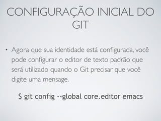 CONFIGURAÇÃO INICIAL DO 
GIT 
• Agora que sua identidade está configurada, você 
pode configurar o editor de texto padrão que 
será utilizado quando o Git precisar que você 
digite uma mensage. 
$ git config --global core.editor emacs 
 