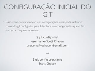 CONFIGURAÇÃO INICIAL DO 
GIT 
• Caso você queira verificar suas configurações, você pode utilizar o 
comando git config --list para listar todas as configurações que o Git 
encontrar naquele momento: 
$ git config --list 
user.name=Scott Chacon 
user.email=schacon@gmail.com 
... 
$ git config user.name 
Scott Chacon 
 