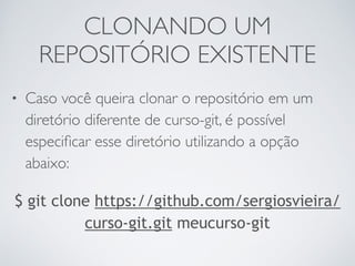 CLONANDO UM 
REPOSITÓRIO EXISTENTE 
• Caso você queira clonar o repositório em um 
diretório diferente de curso-git, é possível 
especificar esse diretório utilizando a opção 
abaixo: 
$ git clone https://github.com/sergiosvieira/ 
curso-git.git meucurso-git 
 