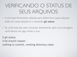 VERIFICANDO O STATUS DE 
SEUS ARQUIVOS 
• A principal ferramenta utilizada para determinar quais arquivos 
estão em quais estados é o comando git status. 
• Se você executar este comando diretamente após uma clonagem, 
você deverá ver algo similar a isso: 
$ git status 
# On branch master 
nothing to commit, working directory clean 
 