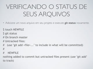 VERIFICANDO O STATUS DE 
SEUS ARQUIVOS 
• Adicione um novo arquivo em seu projeto e execute git status novamente. 
$ touch NEWFILE 
$ git status 
# On branch master 
# Untracked files: 
# (use "git add <file>..." to include in what will be committed) 
# 
# NEWFILE 
nothing added to commit but untracked files present (use "git add" 
to track) 
 