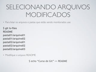 SELECIONANDO ARQUIVOS 
MODIFICADOS 
• Para listar os arquivos e pastas que estão sendo monitorados use: 
$ git ls-files 
README 
pasta01/arquivo01 
pasta01/arquivo02 
pasta02/arquivo01 
pasta02/arquivo02 
pasta02/arquivo03 
• Modifique o arquivo README 
$ echo “Curso de Git” >> README 
 