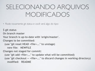 SELECIONANDO ARQUIVOS 
MODIFICADOS 
• Rode novamente git status e você verá algo do tipo: 
$ git status 
On branch master 
Your branch is up-to-date with 'origin/master'. 
Changes to be committed: 
(use "git reset HEAD <file>..." to unstage) 
new file: NEWFILE 
Changes not staged for commit: 
(use "git add <file>..." to update what will be committed) 
(use "git checkout -- <file>..." to discard changes in working directory) 
modified: README 
 