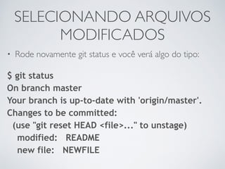 SELECIONANDO ARQUIVOS 
MODIFICADOS 
• Rode novamente git status e você verá algo do tipo: 
$ git status 
On branch master 
Your branch is up-to-date with 'origin/master'. 
Changes to be committed: 
(use "git reset HEAD <file>..." to unstage) 
modified: README 
new file: NEWFILE 
 