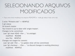 SELECIONANDO ARQUIVOS 
MODIFICADOS 
• Faça uma nova mudança no arquivo README e rode git status mais uma vez: 
$ echo “Primeiro dia” >> NEWFILE 
$ git status 
On branch master 
Your branch is up-to-date with 'origin/master'. 
Changes to be committed: 
(use "git reset HEAD <file>..." to unstage) 
modified: README 
new file: NEWFILE 
Changes not staged for commit: 
(use "git add <file>..." to update what will be committed) 
(use "git checkout -- <file>..." to discard changes in working directory) 
modified: NEWFILE 
 