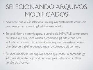 SELECIONANDO ARQUIVOS 
MODIFICADOS 
• Acontece que o Git seleciona um arquivo exatamente como ele 
era quando o comando git add foi executado. 
• Se você fizer o commit agora, a versão do NEWFILE como estava 
na última vez que você rodou o comando git add é que será 
incluída no commit, não a versão do arquivo que estará no seu 
diretório de trabalho quando rodar o comando git commit. 
• Se você modificar um arquivo depois que rodou o comando git 
add, terá de rodar o git add de novo para selecionar a última 
versão do arquivo: 
 