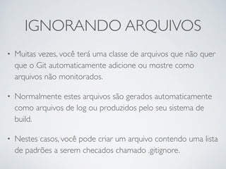 IGNORANDO ARQUIVOS 
• Muitas vezes, você terá uma classe de arquivos que não quer 
que o Git automaticamente adicione ou mostre como 
arquivos não monitorados. 
• Normalmente estes arquivos são gerados automaticamente 
como arquivos de log ou produzidos pelo seu sistema de 
build. 
• Nestes casos, você pode criar um arquivo contendo uma lista 
de padrões a serem checados chamado .gitignore. 
 