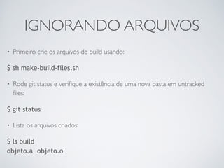 IGNORANDO ARQUIVOS 
• Primeiro crie os arquivos de build usando: 
$ sh make-build-files.sh 
• Rode git status e verifique a existência de uma nova pasta em untracked 
files: 
$ git status 
• Lista os arquivos criados: 
$ ls build 
objeto.a objeto.o 
 