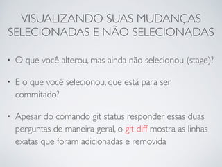 VISUALIZANDO SUAS MUDANÇAS 
SELECIONADAS E NÃO SELECIONADAS 
• O que você alterou, mas ainda não selecionou (stage)? 
• E o que você selecionou, que está para ser 
commitado? 
• Apesar do comando git status responder essas duas 
perguntas de maneira geral, o git diff mostra as linhas 
exatas que foram adicionadas e removida 
 
