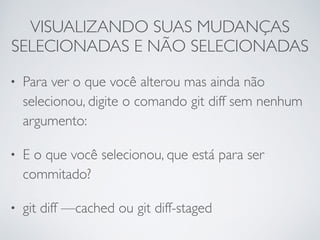 VISUALIZANDO SUAS MUDANÇAS 
SELECIONADAS E NÃO SELECIONADAS 
• Para ver o que você alterou mas ainda não 
selecionou, digite o comando git diff sem nenhum 
argumento: 
• E o que você selecionou, que está para ser 
commitado? 
• git diff —cached ou git diff-staged 
 
