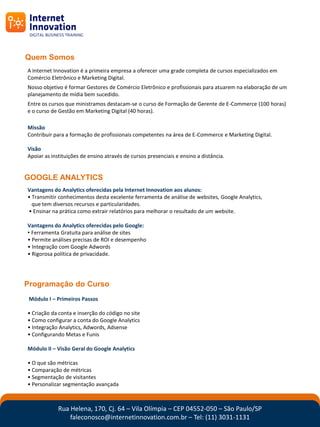 Quem Somos
A Internet Innovation é a primeira empresa a oferecer uma grade completa de cursos especializados em
Comércio Eletrônico e Marketing Digital.
Nosso objetivo é formar Gestores de Comércio Eletrônico e profissionais para atuarem na elaboração de um
planejamento de mídia bem sucedido.
Entre os cursos que ministramos destacam-se o curso de Formação de Gerente de E-Commerce (100 horas)
e o curso de Gestão em Marketing Digital (40 horas).

Missão
Contribuir para a formação de profissionais competentes na área de E-Commerce e Marketing Digital.

Visão
Apoiar as instituições de ensino através de cursos presenciais e ensino a distância.


GOOGLE ANALYTICS
Vantagens do Analytics oferecidas pela Internet Innovation aos alunos:
• Transmitir conhecimentos desta excelente ferramenta de análise de websites, Google Analytics,
  que tem diversos recursos e particularidades.
• Ensinar na prática como extrair relatórios para melhorar o resultado de um website.

Vantagens do Analytics oferecidas pelo Google:
• Ferramenta Gratuita para análise de sites
• Permite análises precisas de ROI e desempenho
• Integração com Google Adwords
• Rigorosa política de privacidade.




Programação do Curso
 Módulo I – Primeiros Passos

• Criação da conta e inserção do código no site
• Como configurar a conta do Google Analytics
• Integração Analytics, Adwords, Adsense
• Configurando Metas e Funis

Módulo II – Visão Geral do Google Analytics

• O que são métricas
• Comparação de métricas
• Segmentação de visitantes
• Personalizar segmentação avançada



             Rua Helena, 170, Cj. 64 – Vila Olímpia – CEP 04552-050 – São Paulo/SP
                 faleconosco@internetinnovation.com.br – Tel: (11) 3031-1131
 
