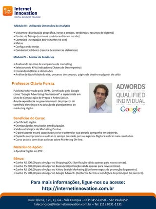 Módulo III - Utilizando Dimensões do Analytics

• Visitantes (distribuição geográfica, novos x antigos, tendências, recursos de sistema)
• Fontes de Tráfego (como os usuários entraram no site)
• Conteúdo (navegação dos visitantes no site)
• Metas
• Configurando metas
• Comércio Eletrônico (receita de comércio eletrônico)

Módulo IV – Análise de Relatórios

• Analisando retorno de campanhas de marketing
• Selecionando KPIs (Indicadores Chaves de Desempenho)
• Cruzando métricas e dimensões
• Análise de Usabilidade do site, processo de compras, página de destino e páginas de saída


Professor Otávio Ferraz
Publicitário formado pela ESPM. Certificado pelo Google
como "Google Advertising Professional" e especialista em
Sites de Comparação de Preços e Redes Sociais.
Ampla experiência no gerenciamento de projetos de
comércio eletrônico e na criação de planejamento de
marketing digital.


Benefícios do Curso:
• Certificado digital.
• Otimização dos resultados em divulgação.
• Visão estratégica de Marketing On-line.
• O participante estará capacitado a criar e gerenciar sua própria campanha em adwords.
• Capacita o empresário a auditar os serviço prestado por sua Agência Digital e cobrar mais resultados.
• Curso prático com dicas valiosas sobre Marketing On-line.

Material de Apoio:
• Apostíla Digital em PDF.

Bônus:
• Ganhe R$ 200,00 para divulgar no ShoppingUOL (Bonificação válida apenas para novas contas).
• Ganhe R$ 200,00 para divulgar no Buscapé (Bonificação válida apenas para novas contas).
• Ganhe R$ 100,00 para divulgar no Yahoo Search Marketing (Conforme regras da promoção do parceiro).
• Ganhe R$ 100,00 para divulgar no Google Adwords (Conforme termos e condições da promoção do parceiro).


               Para mais informações, ligue-nos ou acesse:
                    http://internetinnovation.com.br

             Rua Helena, 170, Cj. 64 – Vila Olímpia – CEP 04552-050 – São Paulo/SP
                 faleconosco@internetinnovation.com.br – Tel: (11) 3031-1131
 