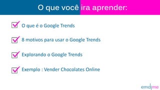 O que você ira aprender:
O que é o Google Trends
8 motivos para usar o Google Trends
Explorando o Google Trends
Exemplo : Vender Chocolates Online
 