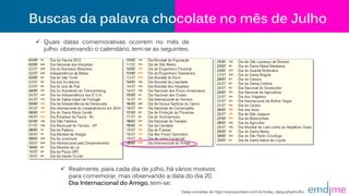 Buscas da palavra chocolate no mês de Julho
 Quais datas comemorativas ocorrem no mês de
julho, observando o calendário, tem-se as seguintes;
Datas extraídas de http://www.ponteiro.com.br/todas_datas.php#Julho
 Realmente, para cada dia de julho, há vários motivos
para comemorar, mas observando a data do dia 20,
Dia Internacional do Amigo, tem-se:
 